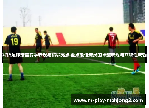 解析足球球星赛季表现与精彩亮点 盘点最佳球员的卓越表现与突破性成就