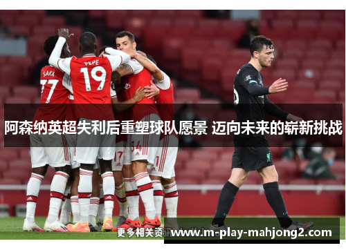 阿森纳英超失利后重塑球队愿景 迈向未来的崭新挑战